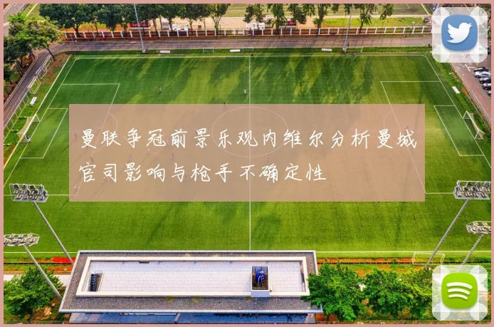 曼联争冠前景乐观内维尔分析曼城官司影响与枪手不确定性