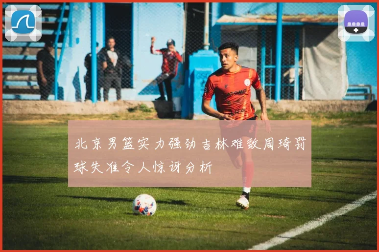 北京男篮实力强劲吉林难敌周琦罚球失准令人惊讶分析