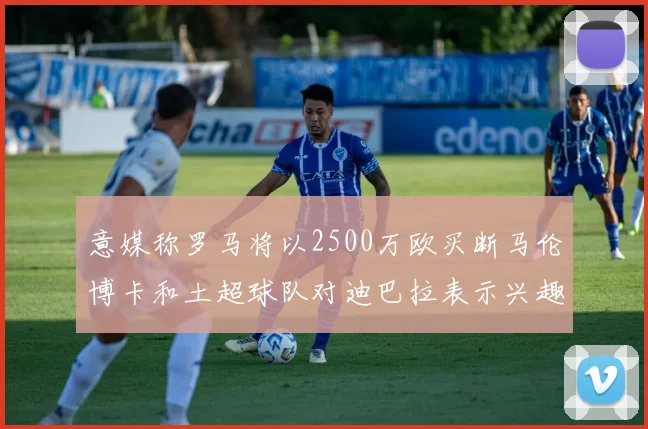 意媒称罗马将以2500万欧买断马伦博卡和土超球队对迪巴拉表示兴趣