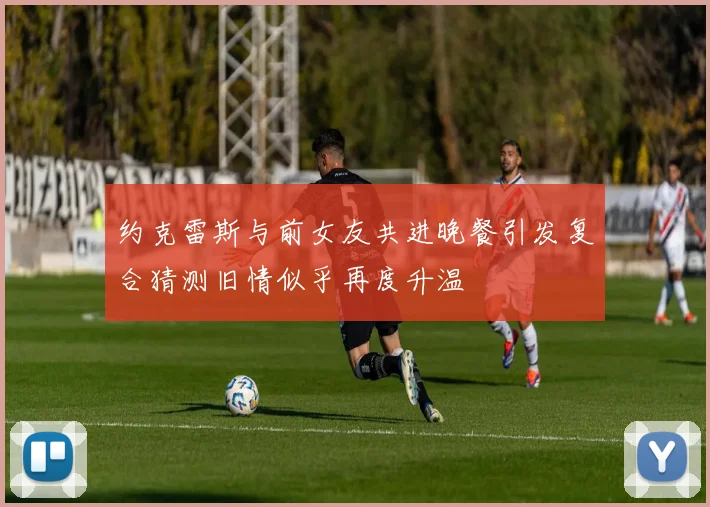 约克雷斯与前女友共进晚餐引发复合猜测旧情似乎再度升温