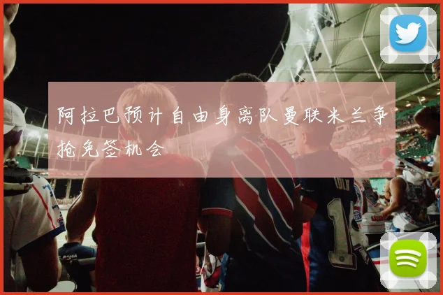 阿拉巴预计自由身离队曼联米兰争抢免签机会