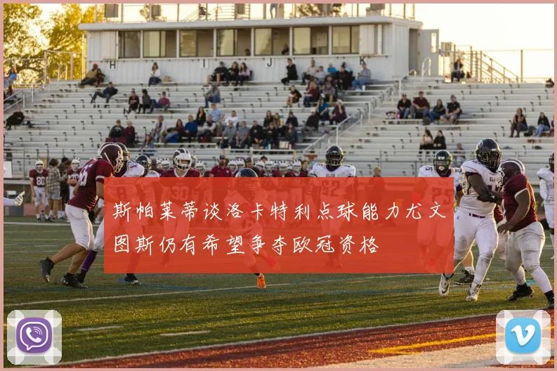 斯帕莱蒂谈洛卡特利点球能力尤文图斯仍有希望争夺欧冠资格