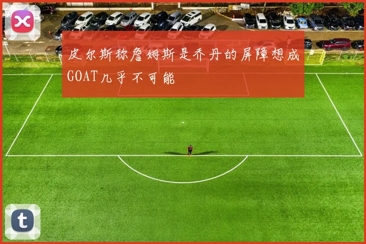 皮尔斯称詹姆斯是乔丹的屏障想成GOAT几乎不可能