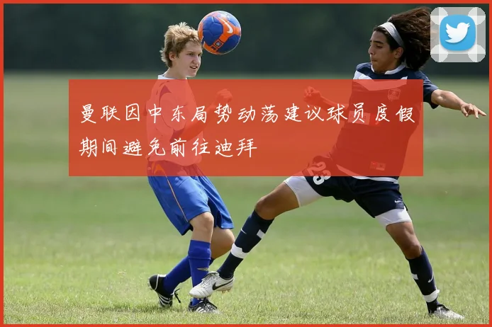 曼联因中东局势动荡建议球员度假期间避免前往迪拜
