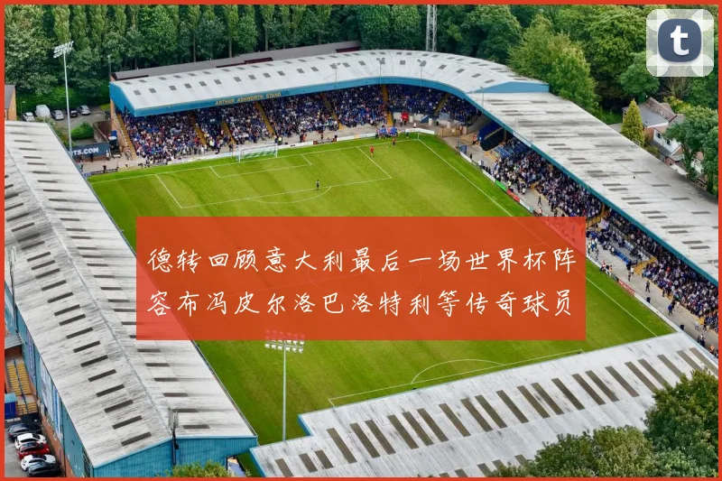 德转回顾意大利最后一场世界杯阵容布冯皮尔洛巴洛特利等传奇球员在列