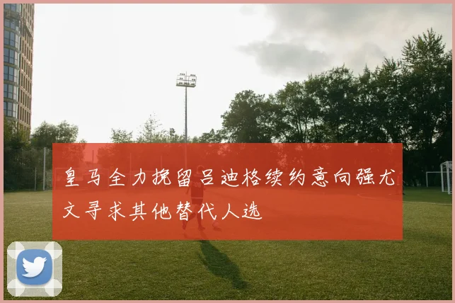 皇马全力挽留吕迪格续约意向强尤文寻求其他替代人选