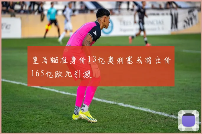 皇马瞄准身价13亿奥利塞或将出价165亿欧元引援