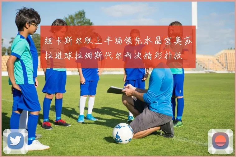 纽卡斯尔联上半场领先水晶宫奥苏拉进球拉姆斯代尔两次精彩扑救