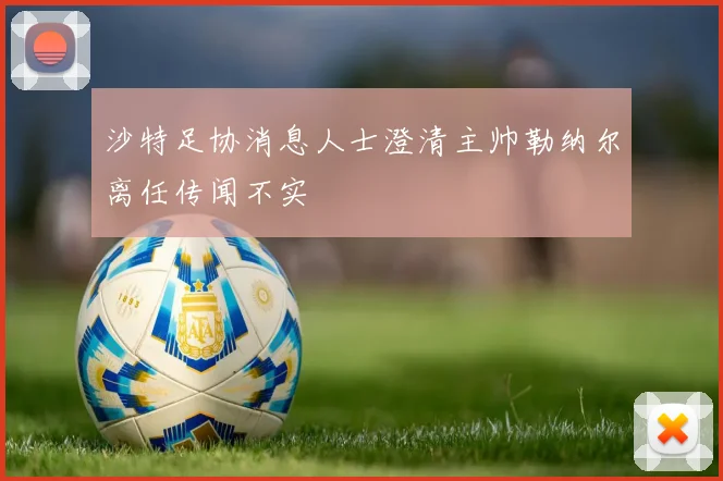 沙特足协消息人士澄清主帅勒纳尔离任传闻不实