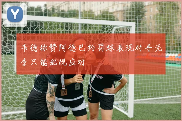 韦德称赞阿德巴约罚球表现对手无奈只能犯规应对