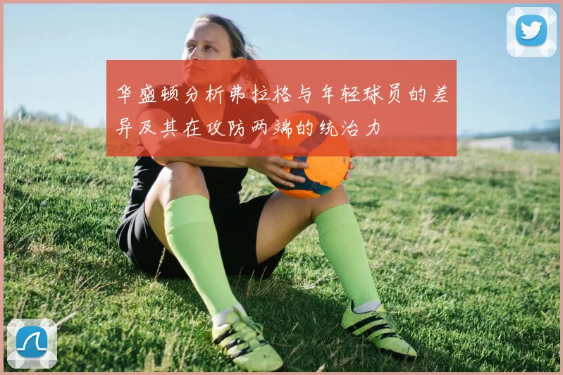 华盛顿分析弗拉格与年轻球员的差异及其在攻防两端的统治力
