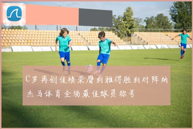 C罗再创佳绩荣膺利雅得胜利对阵纳杰马体育全场最佳球员称号