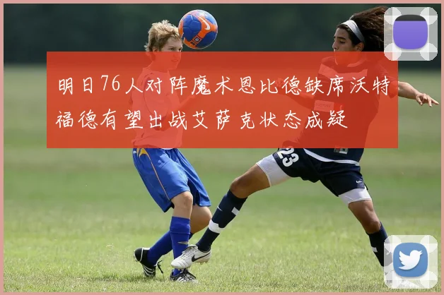 明日76人对阵魔术恩比德缺席沃特福德有望出战艾萨克状态成疑