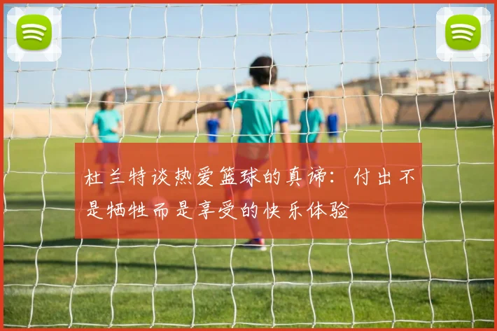 杜兰特谈热爱篮球的真谛：付出不是牺牲而是享受的快乐体验