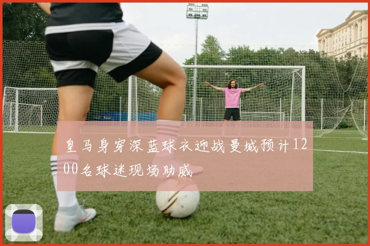 皇马身穿深蓝球衣迎战曼城预计1200名球迷现场助威