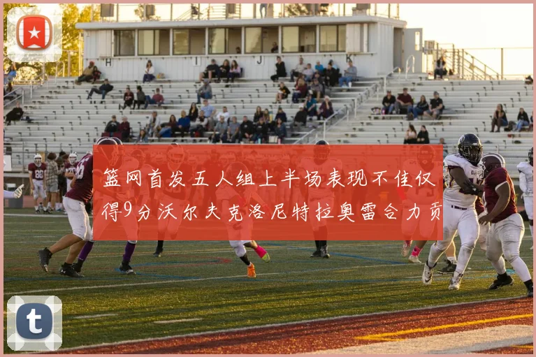 篮网首发五人组上半场表现不佳仅得9分沃尔夫克洛尼特拉奥雷合力贡献9分